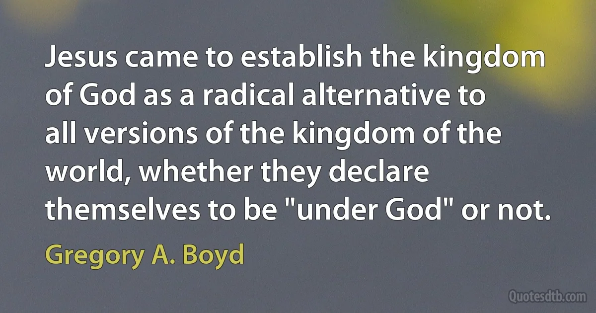 Jesus came to establish the kingdom of God as a radical alternative to all versions of the kingdom of the world, whether they declare themselves to be "under God" or not. (Gregory A. Boyd)