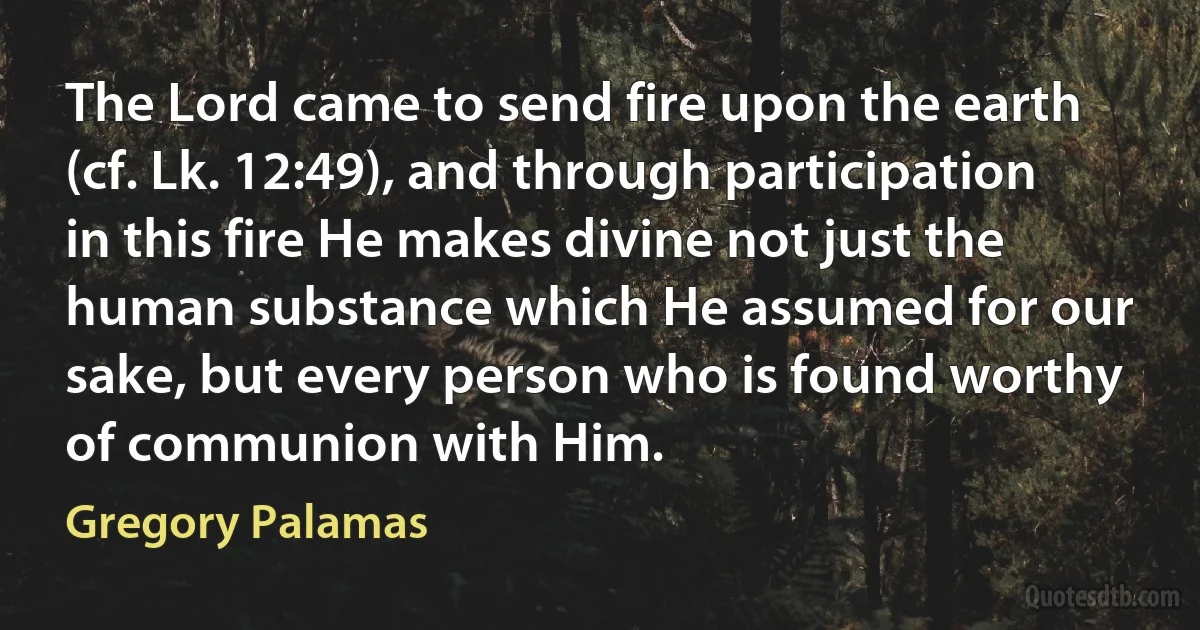 The Lord came to send fire upon the earth (cf. Lk. 12:49), and through participation in this fire He makes divine not just the human substance which He assumed for our sake, but every person who is found worthy of communion with Him. (Gregory Palamas)