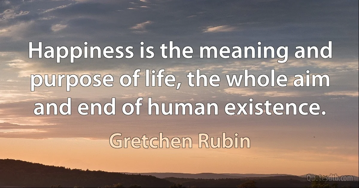 Happiness is the meaning and purpose of life, the whole aim and end of human existence. (Gretchen Rubin)