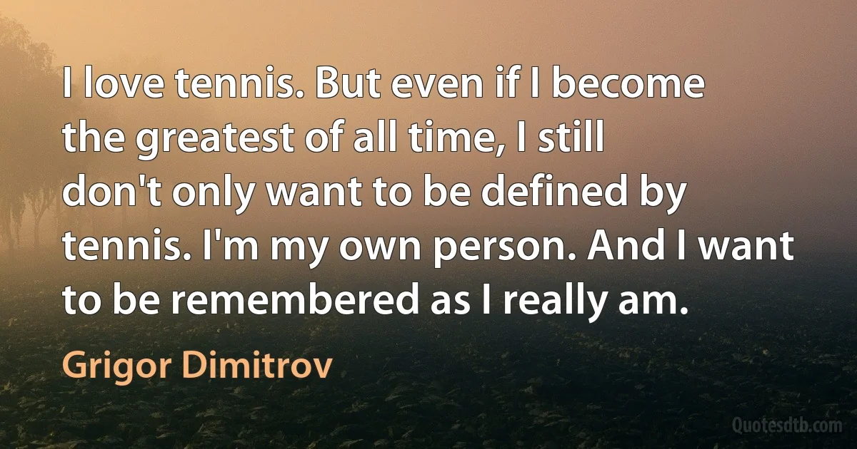 I love tennis. But even if I become the greatest of all time, I still don't only want to be defined by tennis. I'm my own person. And I want to be remembered as I really am. (Grigor Dimitrov)