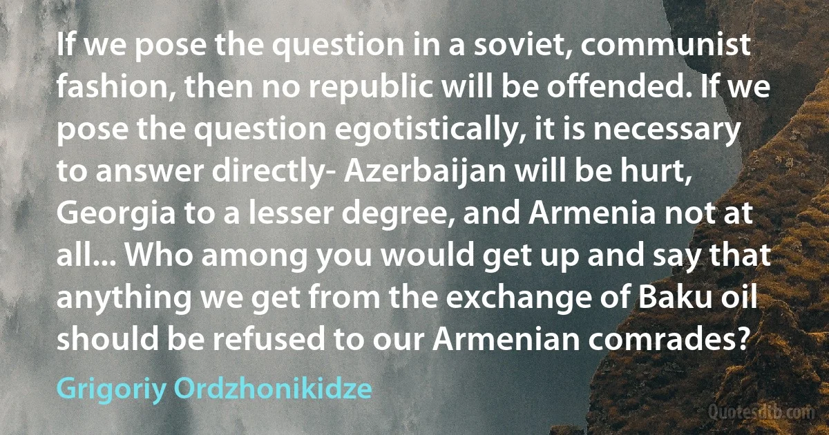 If we pose the question in a soviet, communist fashion, then no republic will be offended. If we pose the question egotistically, it is necessary to answer directly- Azerbaijan will be hurt, Georgia to a lesser degree, and Armenia not at all... Who among you would get up and say that anything we get from the exchange of Baku oil should be refused to our Armenian comrades? (Grigoriy Ordzhonikidze)