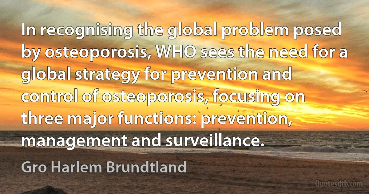 In recognising the global problem posed by osteoporosis, WHO sees the need for a global strategy for prevention and control of osteoporosis, focusing on three major functions: prevention, management and surveillance. (Gro Harlem Brundtland)