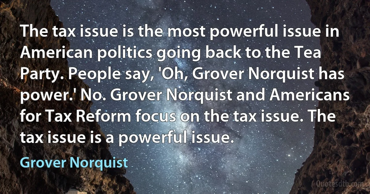 The tax issue is the most powerful issue in American politics going back to the Tea Party. People say, 'Oh, Grover Norquist has power.' No. Grover Norquist and Americans for Tax Reform focus on the tax issue. The tax issue is a powerful issue. (Grover Norquist)