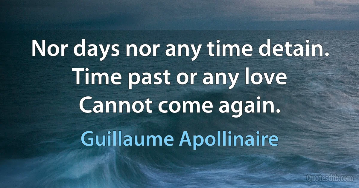 Nor days nor any time detain.
Time past or any love
Cannot come again. (Guillaume Apollinaire)