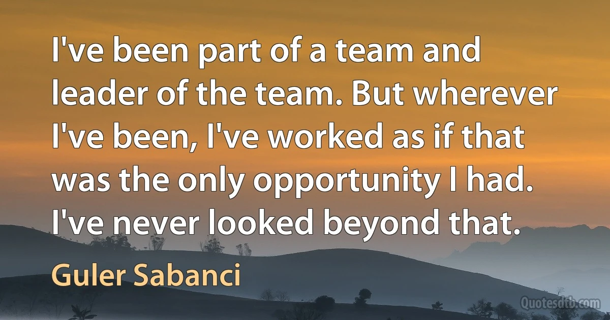 I've been part of a team and leader of the team. But wherever I've been, I've worked as if that was the only opportunity I had. I've never looked beyond that. (Guler Sabanci)