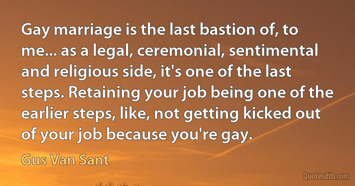 Gay marriage is the last bastion of, to me... as a legal, ceremonial, sentimental and religious side, it's one of the last steps. Retaining your job being one of the earlier steps, like, not getting kicked out of your job because you're gay. (Gus Van Sant)