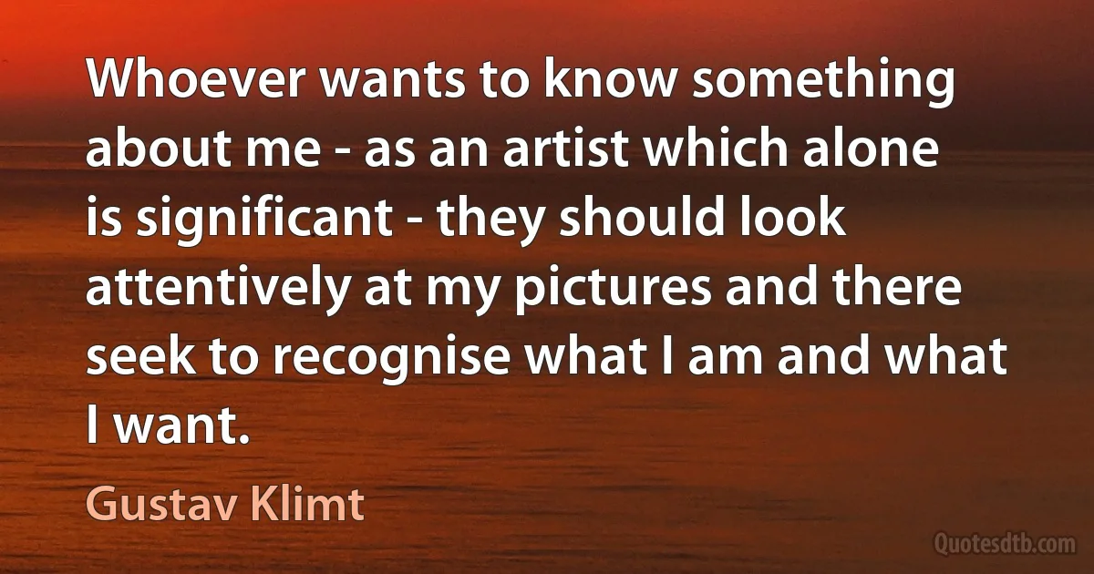 Whoever wants to know something about me - as an artist which alone is significant - they should look attentively at my pictures and there seek to recognise what I am and what I want. (Gustav Klimt)