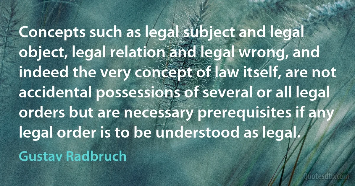 Concepts such as legal subject and legal object, legal relation and legal wrong, and indeed the very concept of law itself, are not accidental possessions of several or all legal orders but are necessary prerequisites if any legal order is to be understood as legal. (Gustav Radbruch)