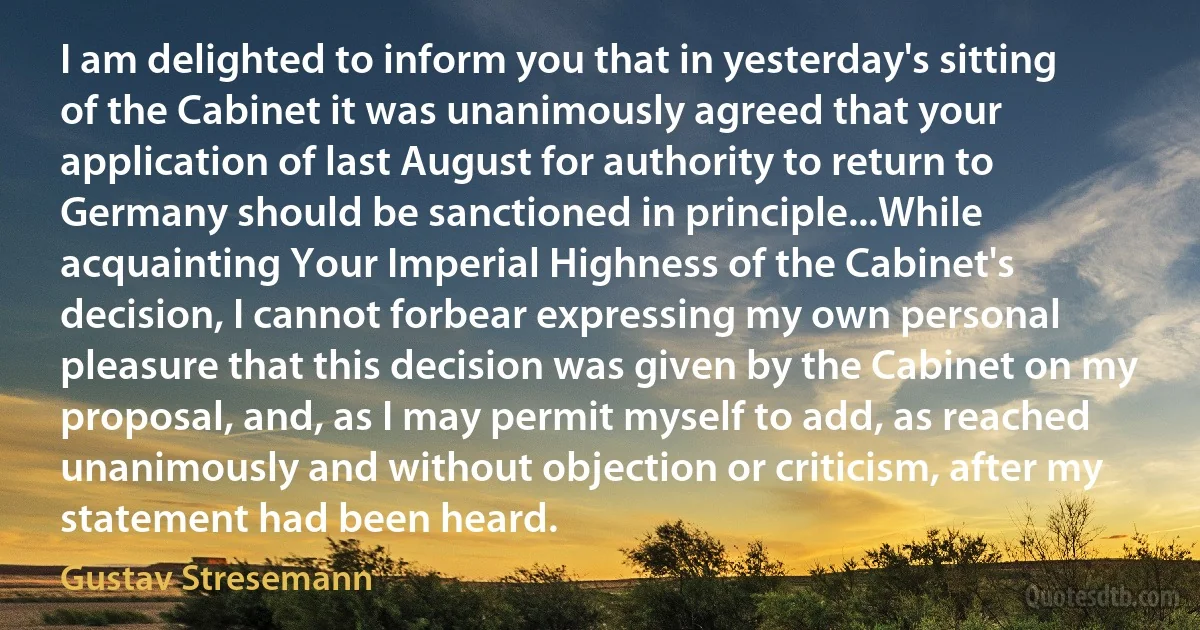 I am delighted to inform you that in yesterday's sitting of the Cabinet it was unanimously agreed that your application of last August for authority to return to Germany should be sanctioned in principle...While acquainting Your Imperial Highness of the Cabinet's decision, I cannot forbear expressing my own personal pleasure that this decision was given by the Cabinet on my proposal, and, as I may permit myself to add, as reached unanimously and without objection or criticism, after my statement had been heard. (Gustav Stresemann)