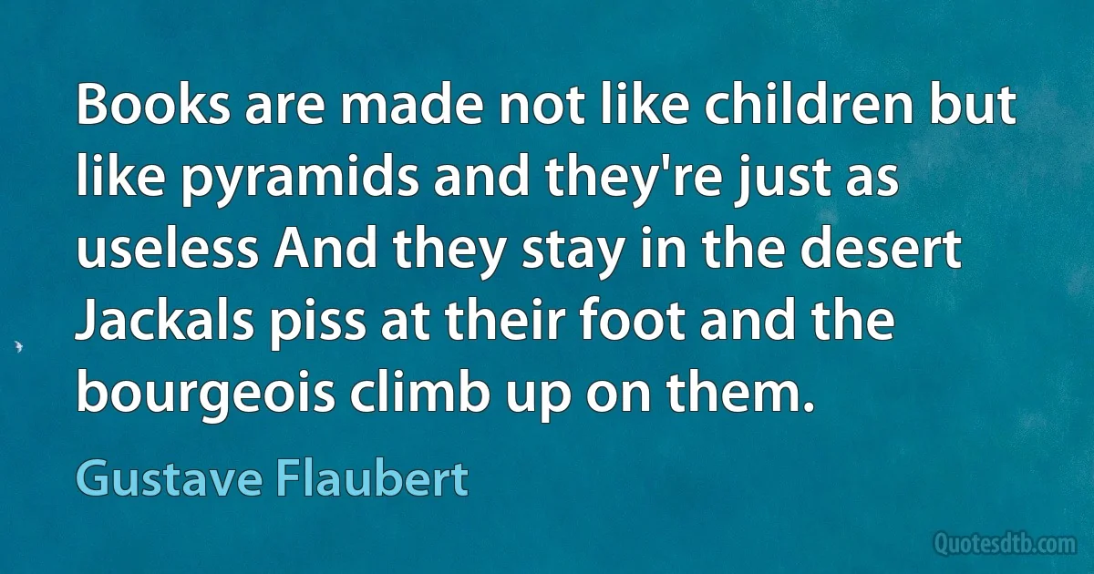 Books are made not like children but like pyramids and they're just as useless And they stay in the desert Jackals piss at their foot and the bourgeois climb up on them. (Gustave Flaubert)