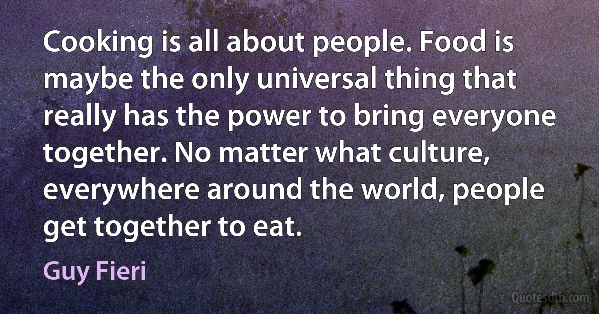 Cooking is all about people. Food is maybe the only universal thing that really has the power to bring everyone together. No matter what culture, everywhere around the world, people get together to eat. (Guy Fieri)