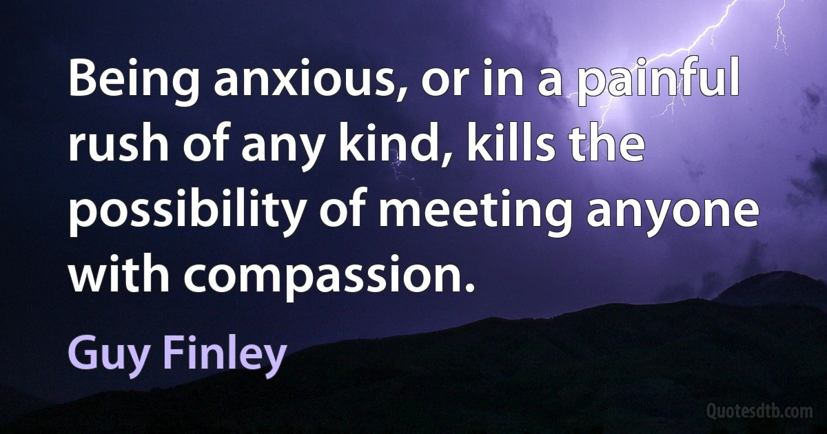 Being anxious, or in a painful rush of any kind, kills the possibility of meeting anyone with compassion. (Guy Finley)