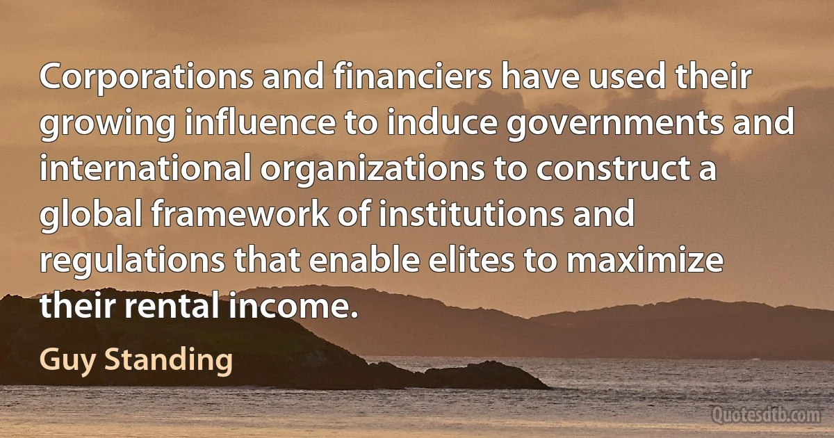 Corporations and financiers have used their growing influence to induce governments and international organizations to construct a global framework of institutions and regulations that enable elites to maximize their rental income. (Guy Standing)