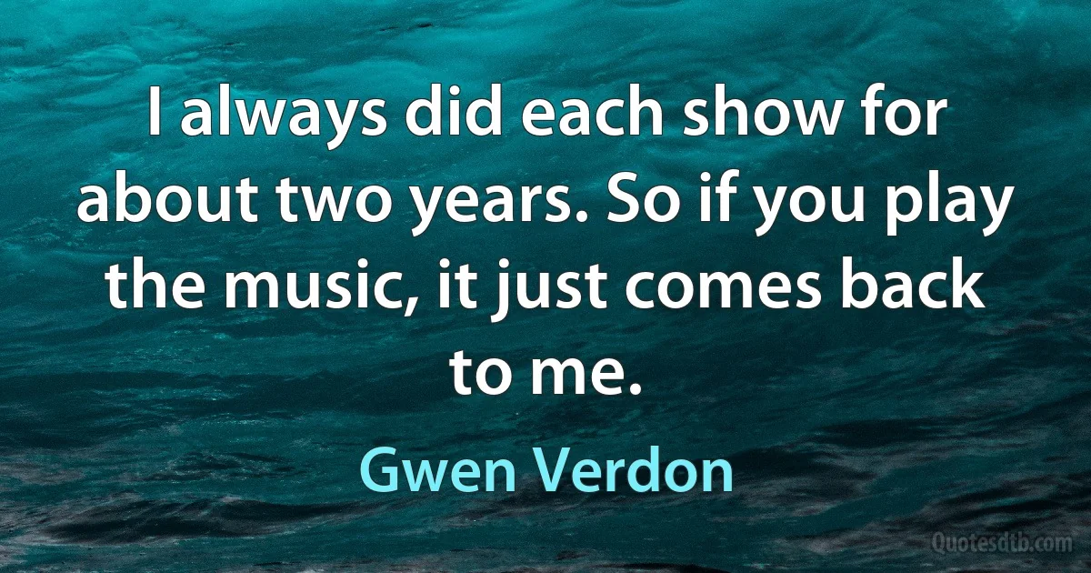 I always did each show for about two years. So if you play the music, it just comes back to me. (Gwen Verdon)