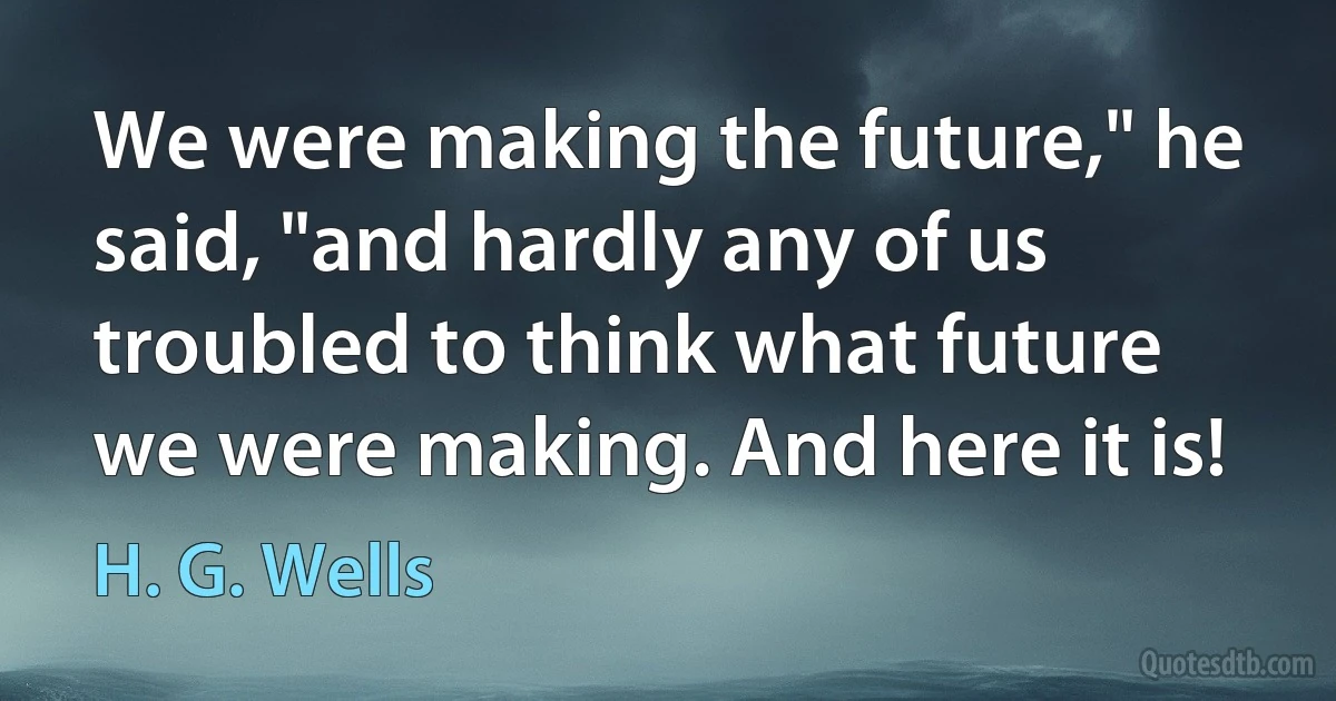 We were making the future," he said, "and hardly any of us troubled to think what future we were making. And here it is! (H. G. Wells)