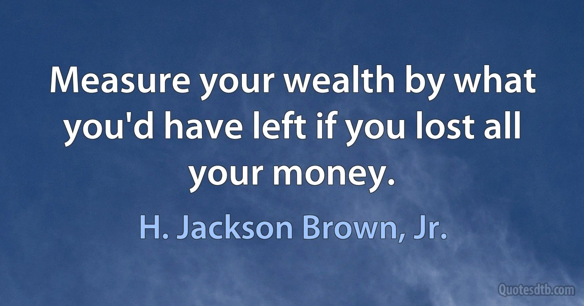 Measure your wealth by what you'd have left if you lost all your money. (H. Jackson Brown, Jr.)