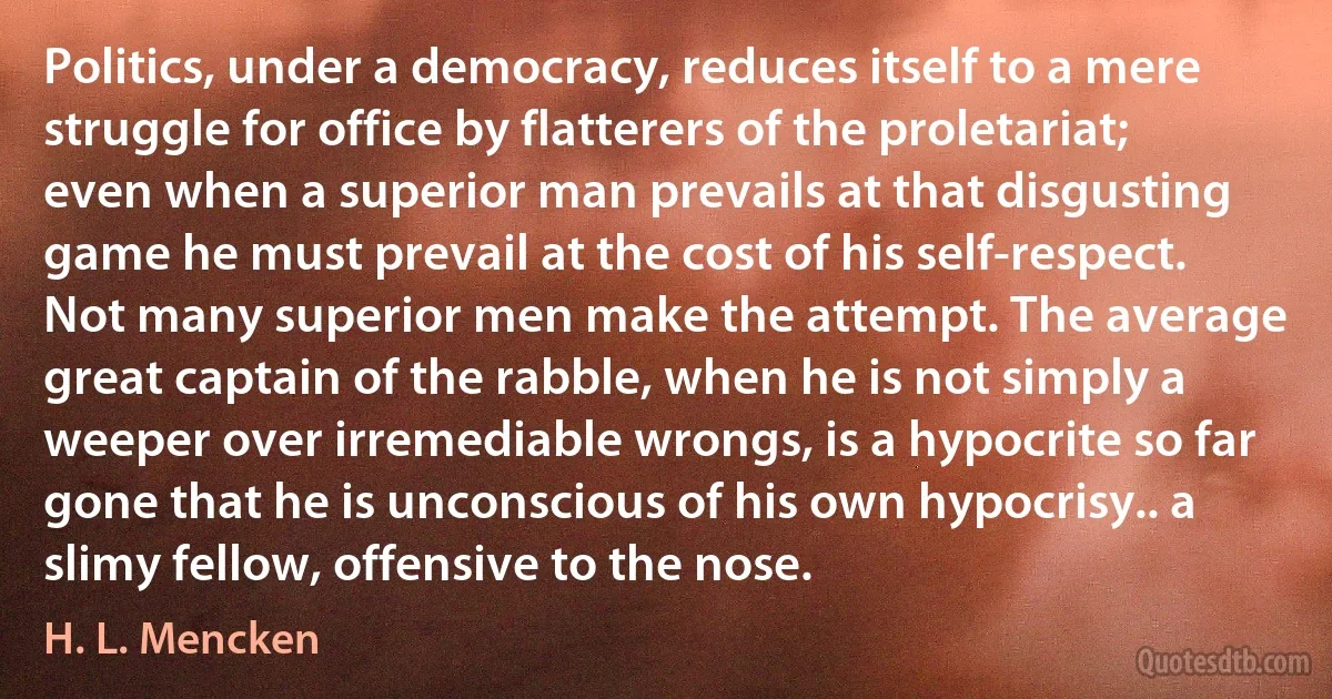 Politics, under a democracy, reduces itself to a mere struggle for office by flatterers of the proletariat; even when a superior man prevails at that disgusting game he must prevail at the cost of his self-respect. Not many superior men make the attempt. The average great captain of the rabble, when he is not simply a weeper over irremediable wrongs, is a hypocrite so far gone that he is unconscious of his own hypocrisy.. a slimy fellow, offensive to the nose. (H. L. Mencken)