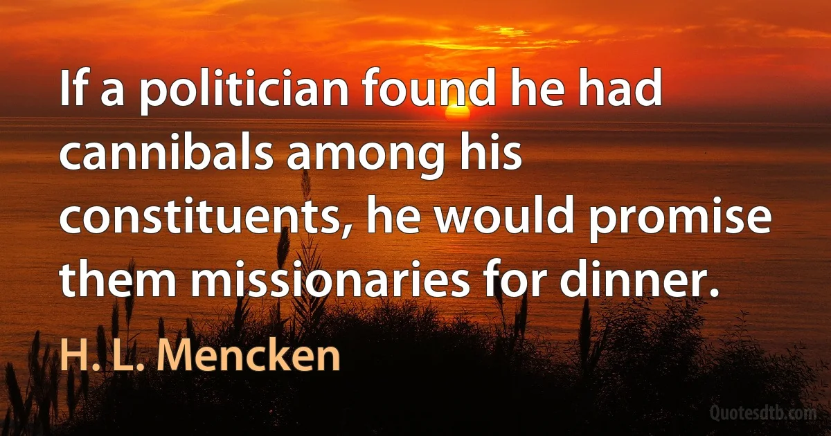 If a politician found he had cannibals among his constituents, he would promise them missionaries for dinner. (H. L. Mencken)