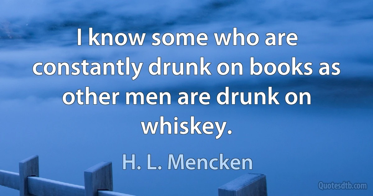 I know some who are constantly drunk on books as other men are drunk on whiskey. (H. L. Mencken)