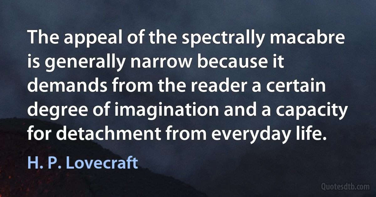 The appeal of the spectrally macabre is generally narrow because it demands from the reader a certain degree of imagination and a capacity for detachment from everyday life. (H. P. Lovecraft)