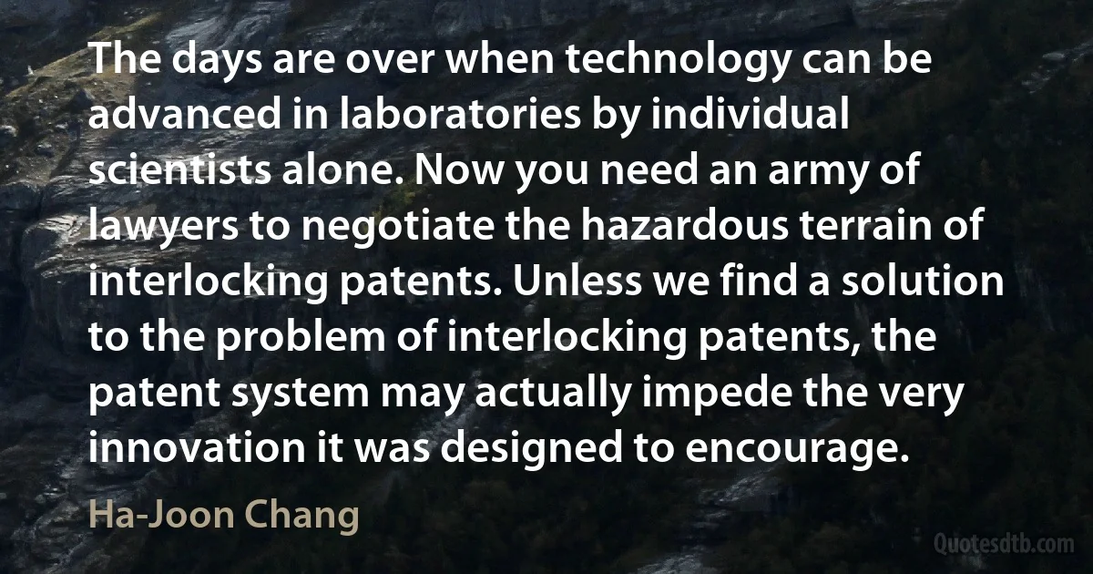 The days are over when technology can be advanced in laboratories by individual scientists alone. Now you need an army of lawyers to negotiate the hazardous terrain of interlocking patents. Unless we find a solution to the problem of interlocking patents, the patent system may actually impede the very innovation it was designed to encourage. (Ha-Joon Chang)