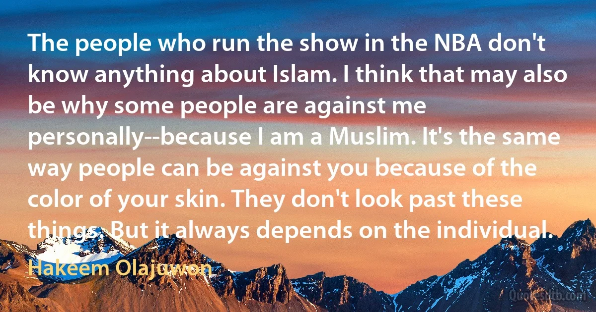 The people who run the show in the NBA don't know anything about Islam. I think that may also be why some people are against me personally--because I am a Muslim. It's the same way people can be against you because of the color of your skin. They don't look past these things. But it always depends on the individual. (Hakeem Olajuwon)