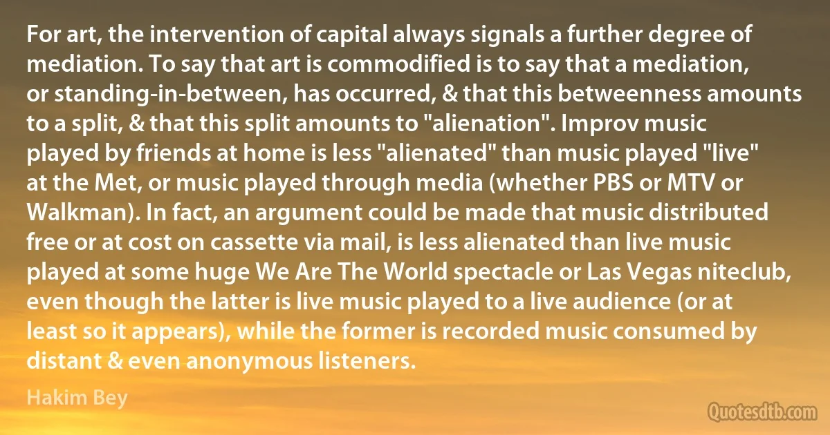 For art, the intervention of capital always signals a further degree of mediation. To say that art is commodified is to say that a mediation, or standing-in-between, has occurred, & that this betweenness amounts to a split, & that this split amounts to "alienation". Improv music played by friends at home is less "alienated" than music played "live" at the Met, or music played through media (whether PBS or MTV or Walkman). In fact, an argument could be made that music distributed free or at cost on cassette via mail, is less alienated than live music played at some huge We Are The World spectacle or Las Vegas niteclub, even though the latter is live music played to a live audience (or at least so it appears), while the former is recorded music consumed by distant & even anonymous listeners. (Hakim Bey)