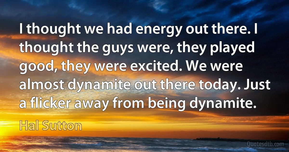 I thought we had energy out there. I thought the guys were, they played good, they were excited. We were almost dynamite out there today. Just a flicker away from being dynamite. (Hal Sutton)