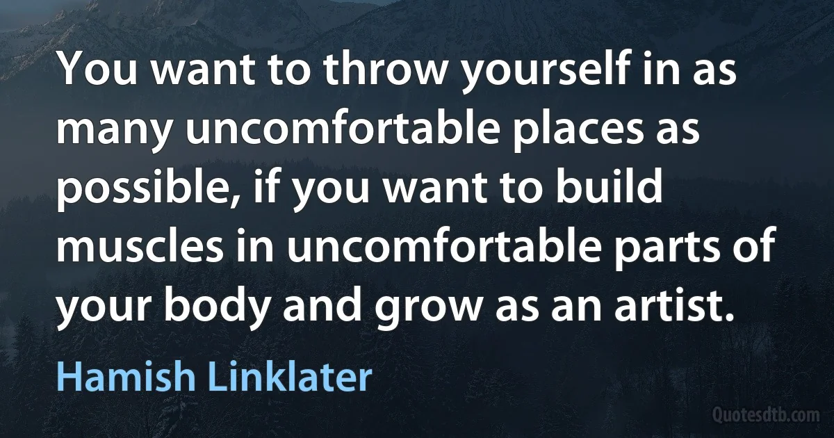 You want to throw yourself in as many uncomfortable places as possible, if you want to build muscles in uncomfortable parts of your body and grow as an artist. (Hamish Linklater)