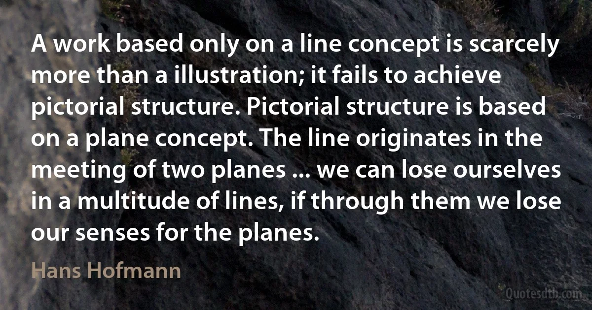 A work based only on a line concept is scarcely more than a illustration; it fails to achieve pictorial structure. Pictorial structure is based on a plane concept. The line originates in the meeting of two planes ... we can lose ourselves in a multitude of lines, if through them we lose our senses for the planes. (Hans Hofmann)