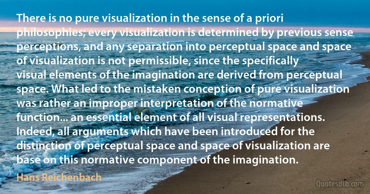 There is no pure visualization in the sense of a priori philosophies; every visualization is determined by previous sense perceptions, and any separation into perceptual space and space of visualization is not permissible, since the specifically visual elements of the imagination are derived from perceptual space. What led to the mistaken conception of pure visualization was rather an improper interpretation of the normative function... an essential element of all visual representations. Indeed, all arguments which have been introduced for the distinction of perceptual space and space of visualization are base on this normative component of the imagination. (Hans Reichenbach)