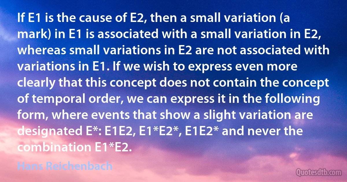 If E1 is the cause of E2, then a small variation (a mark) in E1 is associated with a small variation in E2, whereas small variations in E2 are not associated with variations in E1. If we wish to express even more clearly that this concept does not contain the concept of temporal order, we can express it in the following form, where events that show a slight variation are designated E*: E1E2, E1*E2*, E1E2* and never the combination E1*E2. (Hans Reichenbach)