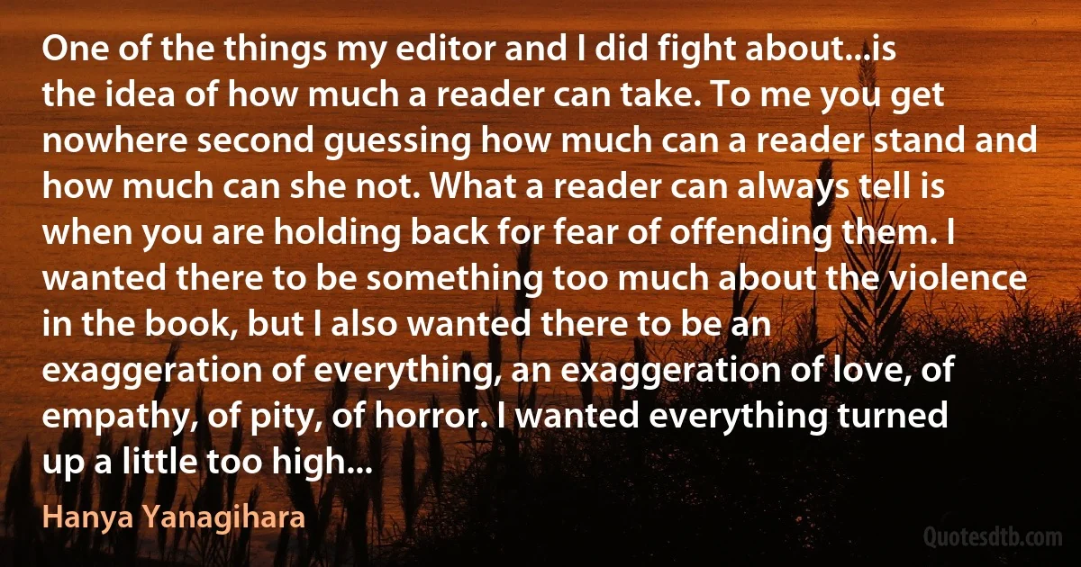 One of the things my editor and I did fight about...is the idea of how much a reader can take. To me you get nowhere second guessing how much can a reader stand and how much can she not. What a reader can always tell is when you are holding back for fear of offending them. I wanted there to be something too much about the violence in the book, but I also wanted there to be an exaggeration of everything, an exaggeration of love, of empathy, of pity, of horror. I wanted everything turned up a little too high... (Hanya Yanagihara)