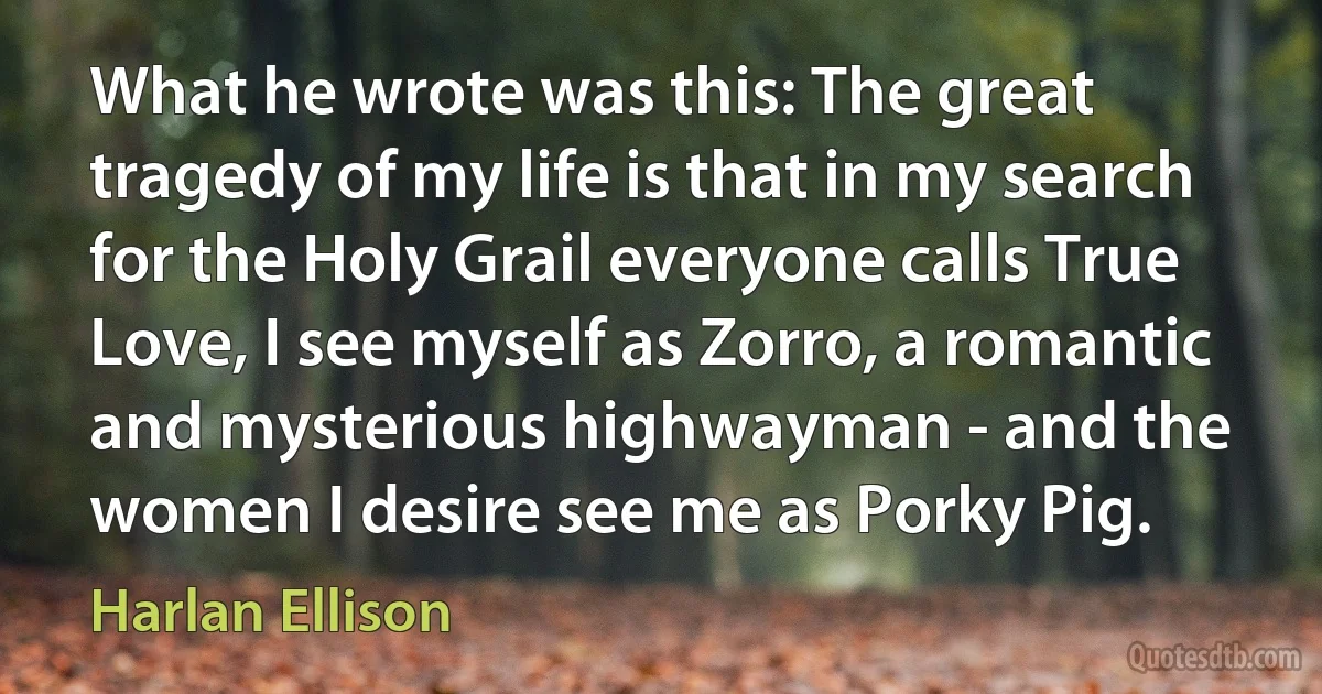 What he wrote was this: The great tragedy of my life is that in my search for the Holy Grail everyone calls True Love, I see myself as Zorro, a romantic and mysterious highwayman - and the women I desire see me as Porky Pig. (Harlan Ellison)