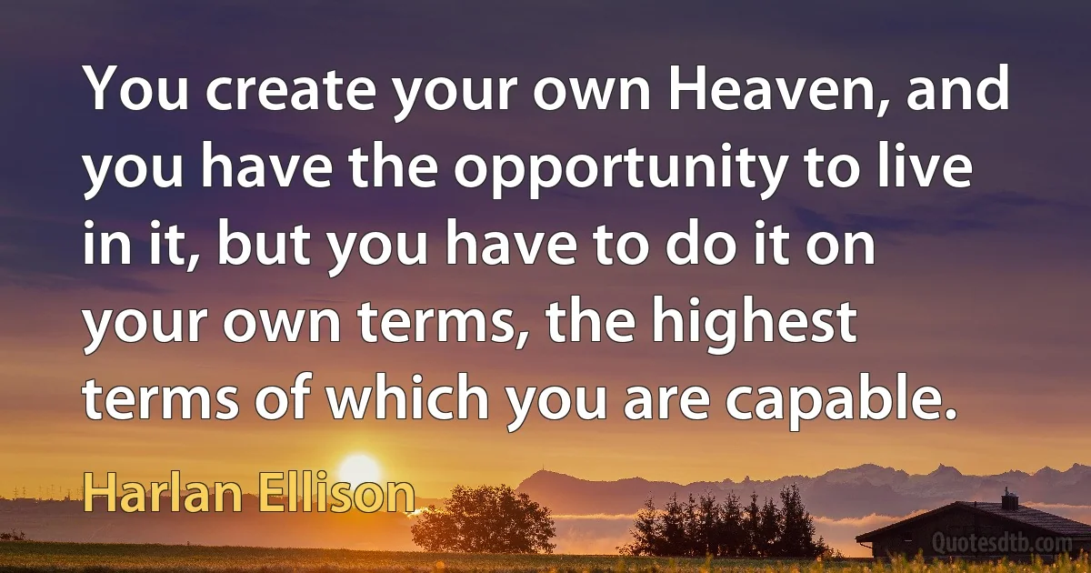 You create your own Heaven, and you have the opportunity to live in it, but you have to do it on your own terms, the highest terms of which you are capable. (Harlan Ellison)