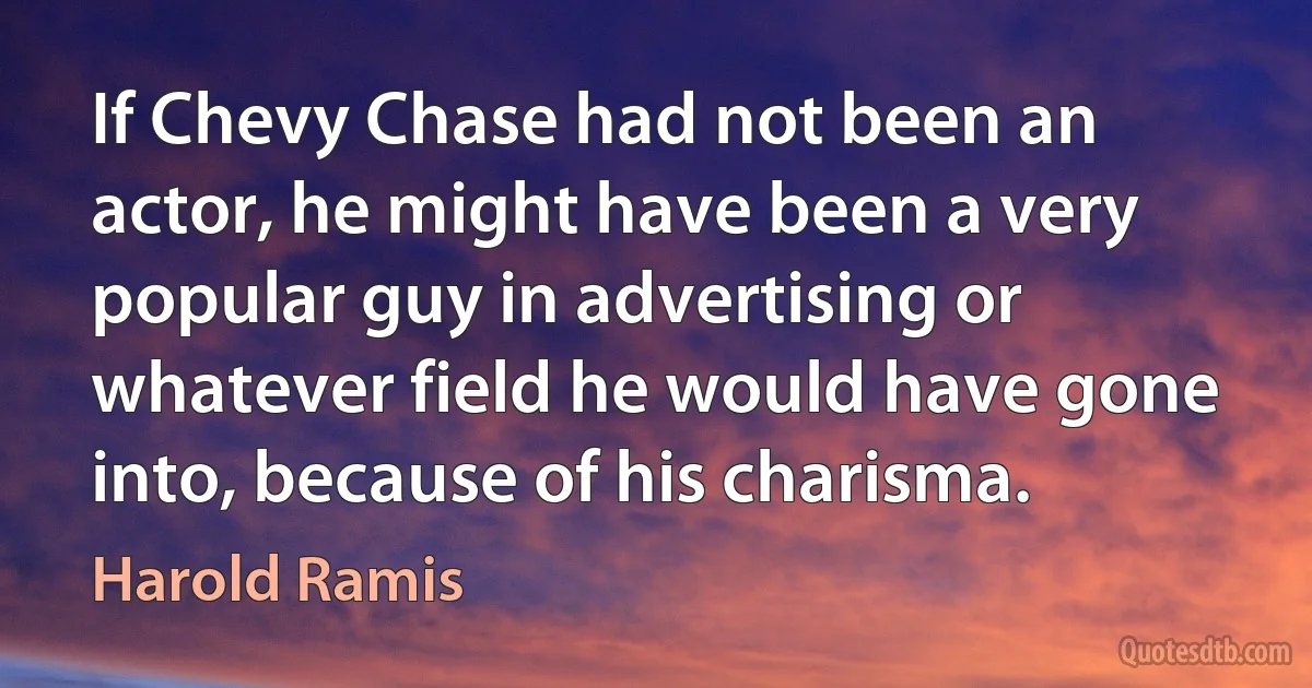 If Chevy Chase had not been an actor, he might have been a very popular guy in advertising or whatever field he would have gone into, because of his charisma. (Harold Ramis)