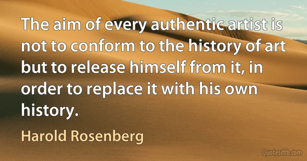 The aim of every authentic artist is not to conform to the history of art but to release himself from it, in order to replace it with his own history. (Harold Rosenberg)