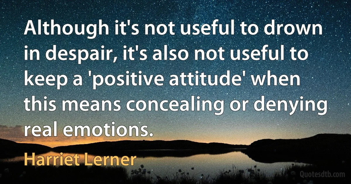 Although it's not useful to drown in despair, it's also not useful to keep a 'positive attitude' when this means concealing or denying real emotions. (Harriet Lerner)