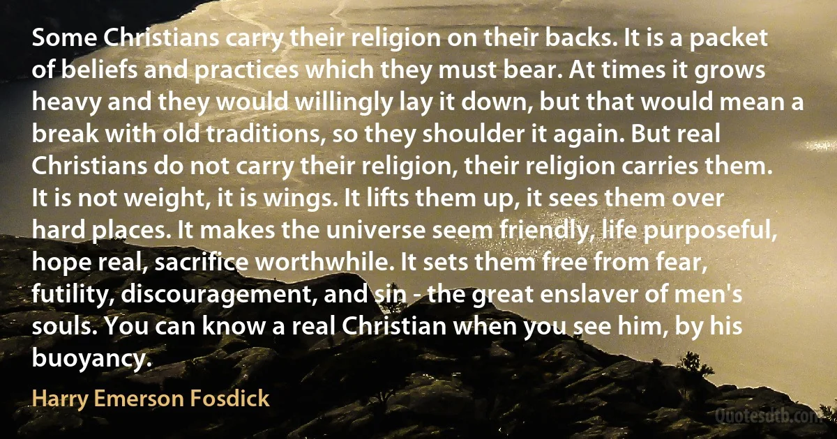 Some Christians carry their religion on their backs. It is a packet of beliefs and practices which they must bear. At times it grows heavy and they would willingly lay it down, but that would mean a break with old traditions, so they shoulder it again. But real Christians do not carry their religion, their religion carries them. It is not weight, it is wings. It lifts them up, it sees them over hard places. It makes the universe seem friendly, life purposeful, hope real, sacrifice worthwhile. It sets them free from fear, futility, discouragement, and sin - the great enslaver of men's souls. You can know a real Christian when you see him, by his buoyancy. (Harry Emerson Fosdick)