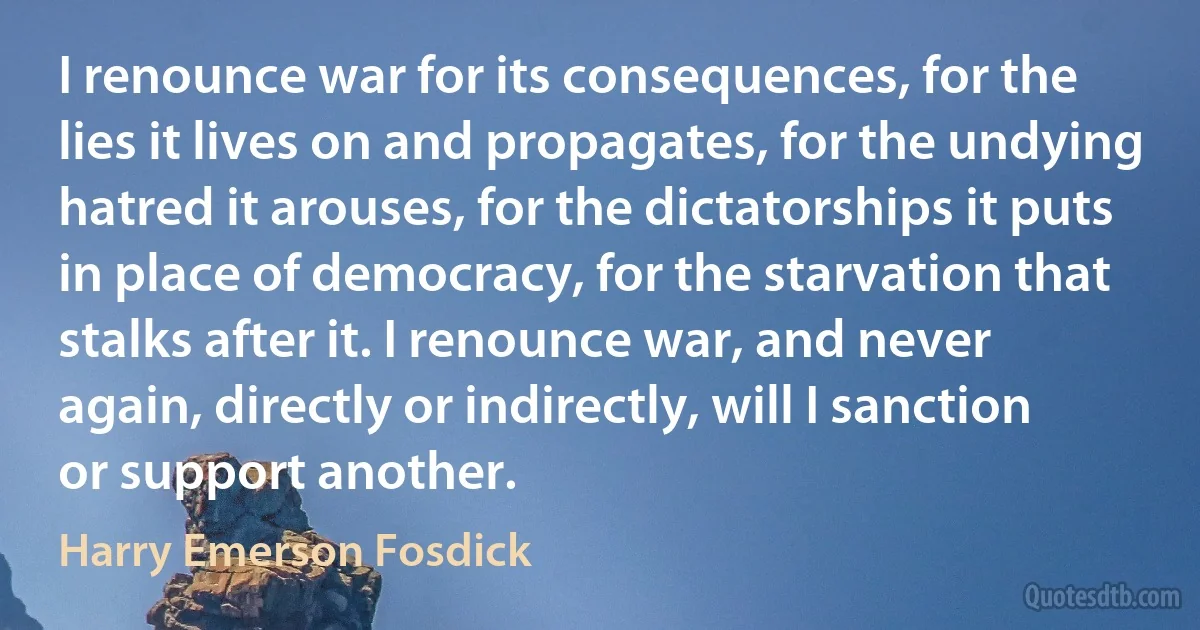 I renounce war for its consequences, for the lies it lives on and propagates, for the undying hatred it arouses, for the dictatorships it puts in place of democracy, for the starvation that stalks after it. I renounce war, and never again, directly or indirectly, will I sanction or support another. (Harry Emerson Fosdick)