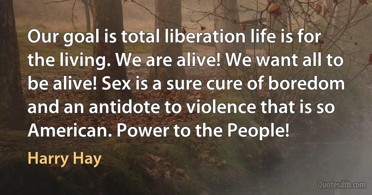 Our goal is total liberation life is for the living. We are alive! We want all to be alive! Sex is a sure cure of boredom and an antidote to violence that is so American. Power to the People! (Harry Hay)