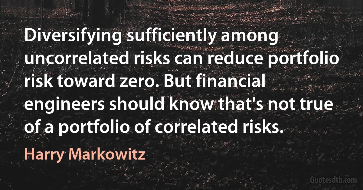 Diversifying sufficiently among uncorrelated risks can reduce portfolio risk toward zero. But financial engineers should know that's not true of a portfolio of correlated risks. (Harry Markowitz)