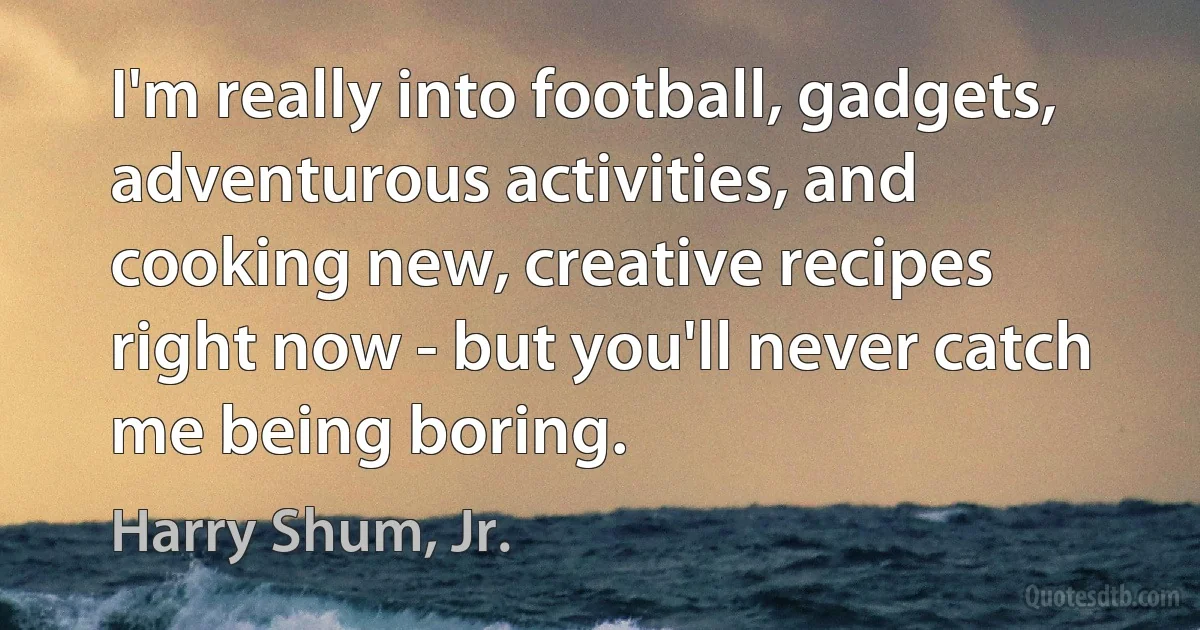 I'm really into football, gadgets, adventurous activities, and cooking new, creative recipes right now - but you'll never catch me being boring. (Harry Shum, Jr.)