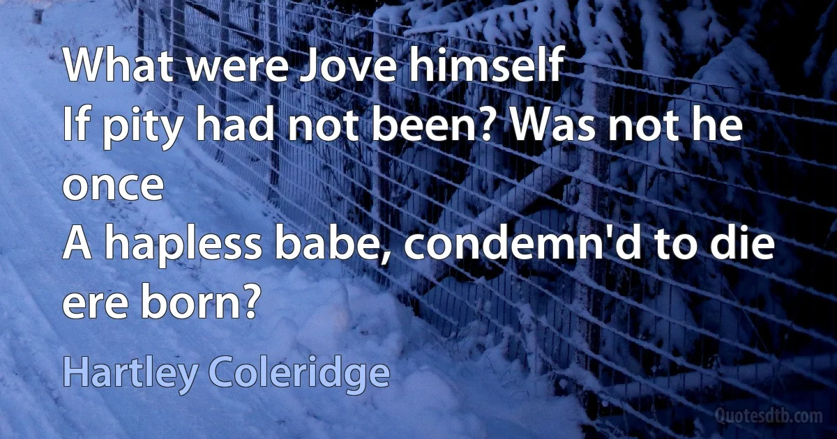 What were Jove himself
If pity had not been? Was not he once
A hapless babe, condemn'd to die ere born? (Hartley Coleridge)