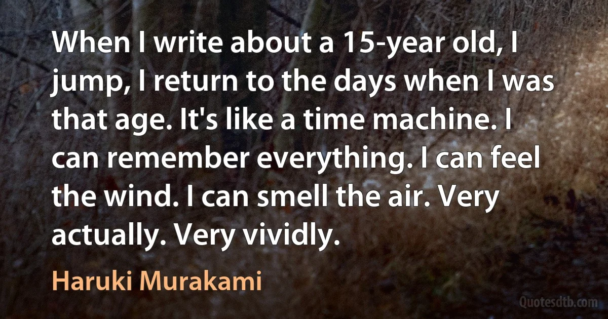 When I write about a 15-year old, I jump, I return to the days when I was that age. It's like a time machine. I can remember everything. I can feel the wind. I can smell the air. Very actually. Very vividly. (Haruki Murakami)