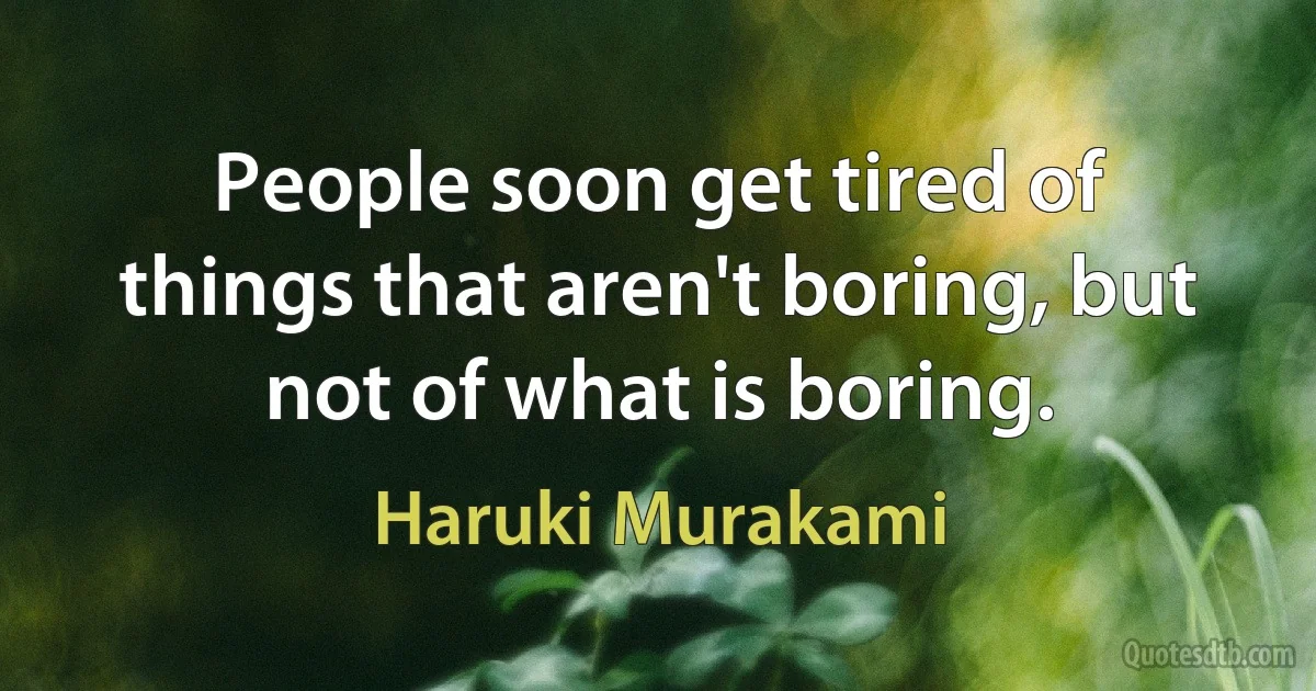 People soon get tired of things that aren't boring, but not of what is boring. (Haruki Murakami)