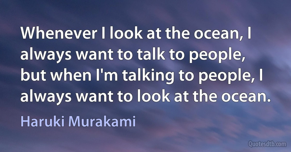 Whenever I look at the ocean, I always want to talk to people, but when I'm talking to people, I always want to look at the ocean. (Haruki Murakami)