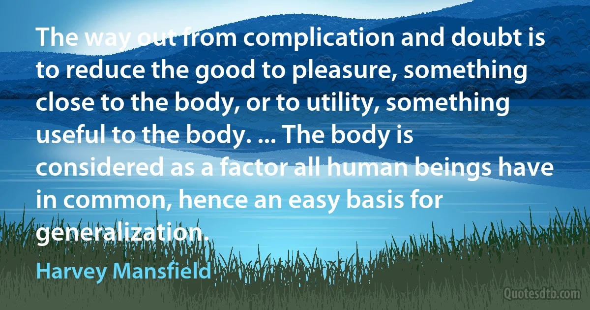 The way out from complication and doubt is to reduce the good to pleasure, something close to the body, or to utility, something useful to the body. ... The body is considered as a factor all human beings have in common, hence an easy basis for generalization. (Harvey Mansfield)