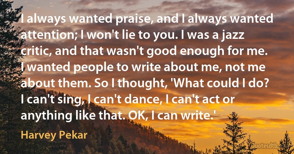 I always wanted praise, and I always wanted attention; I won't lie to you. I was a jazz critic, and that wasn't good enough for me. I wanted people to write about me, not me about them. So I thought, 'What could I do? I can't sing, I can't dance, I can't act or anything like that. OK, I can write.' (Harvey Pekar)