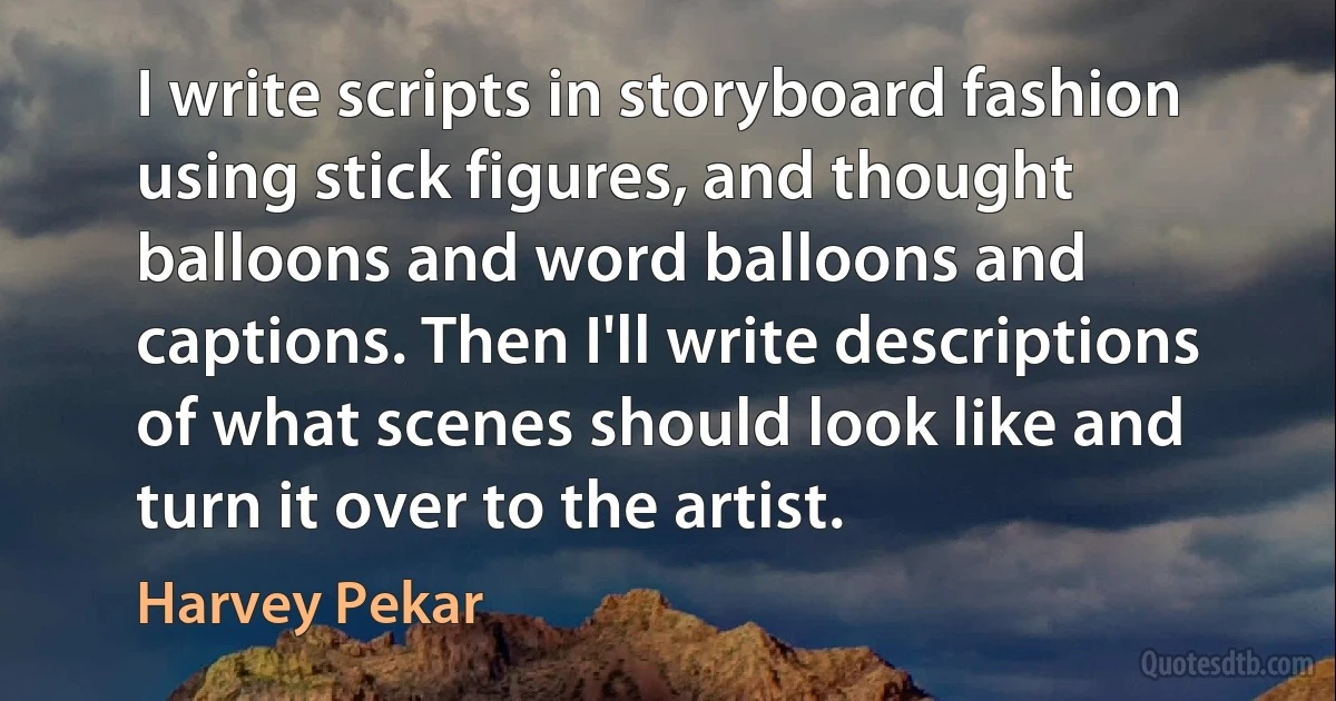 I write scripts in storyboard fashion using stick figures, and thought balloons and word balloons and captions. Then I'll write descriptions of what scenes should look like and turn it over to the artist. (Harvey Pekar)